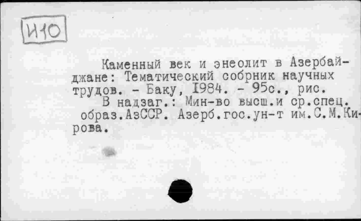 ﻿Каменный век и энеолит в Азербайджане: Тематический собрник научных трудов, - Баку, 1984. - 95с., рис.
Ö надзаг.: Мин-во высш.и ср.спец, образ.АзССР. Азерб.гос.ун-т им.С.М.Кирова.